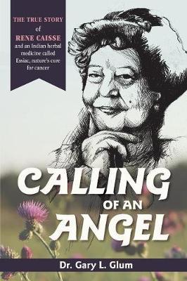 Calling of an Angel: The True Story of Rene Caisse and an Indian Herbal Medicine Called Essaic, Nature's Cure for Cancer - Gary L. Glum