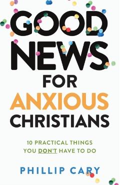 Good News for Anxious Christians, Expanded Ed.: 10 Practical Things You Don't Have to Do - Phillip Cary