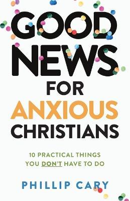 Good News for Anxious Christians, Expanded Ed.: 10 Practical Things You Don't Have to Do - Phillip Cary