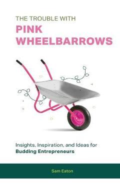 Coperta cărții 'The Trouble with Pink Wheelbarrows: Insight, Inspiration, and Ideas for Budding Entrepreneurs - Sam Eaton'