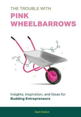 Coperta cărții 'The Trouble with Pink Wheelbarrows: Insight, Inspiration, and Ideas for Budding Entrepreneurs - Sam Eaton'