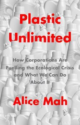 Plastic Unlimited: How Corporations Are Fuelling the Ecological Crisis and What We Can Do about It - Alice Mah