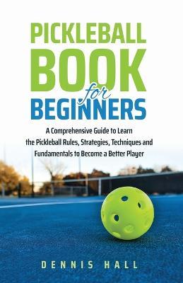 Pickleball Book For Beginners: A Comprehensive Guide to Learn the Pickleball Rules, Strategies, Techniques and Fundamentals to Become a Better Player - Dennis Hall