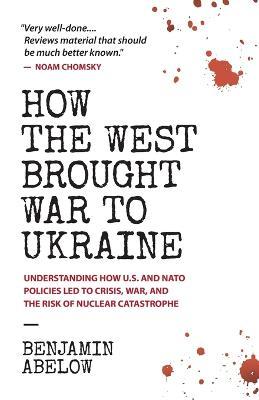 How the West Brought War to Ukraine: Understanding How U.S. and NATO Policies Led to Crisis, War, and the Risk of Nuclear Catastrophe - Benjamin Abelow