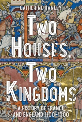 Two Houses, Two Kingdoms: A History of France and England, 1100-1300 - Catherine Hanley