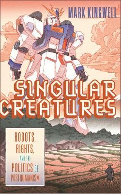 Singular Creatures: Robots, Rights, and the Politics of Posthumanism - Mark Kingwell