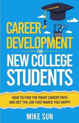 Career Development For New College Students: How to Find the Right Career Path and Get the Job that Makes You Happy - Mike Sun