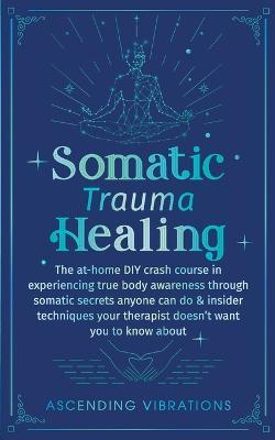 Somatic Trauma Healing: The At-Home DIY Crash Course in Experiencing True Body Awareness Through Somatic Secrets Anyone Can Do & Insider Techn - Ascending Vibrations