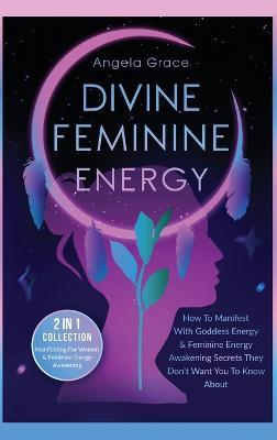 Divine Feminine Energy: How To Manifest With Goddess Energy, & Feminine Energy Awakening Secrets They Don't Want You To Know About (Manifestin - Angela Grace
