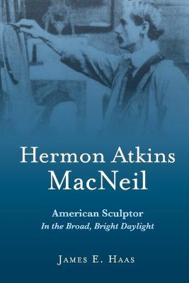 Hermon Atkins MacNeil: American Sculptor in the Broad, Bright Daylight - James E. Haas