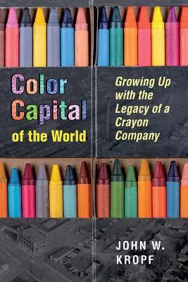 Color Capital of the World: Growing Up with the Legacy of a Crayon Company - John Whitworth Kropf