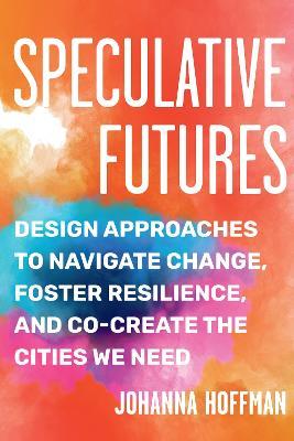 Speculative Futures: Design Approaches to Navigate Change, Foster Resilience, and Co-Create the Citie S We Need - Johanna Hoffman