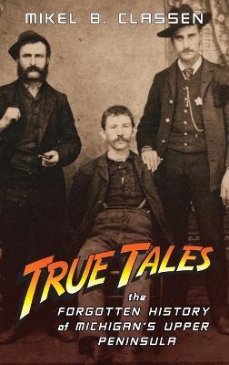 True Tales: The Forgotten History of Michigan's Upper Peninsula - Mikel B. Classen
