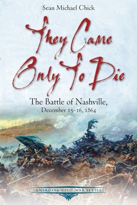 They Came Only to Die: The Battle of Nashville, December 15-16, 1864 - Sean Michael Chick