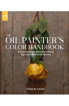 The Oil Painter's Color Handbook: A Contemporary Guide to Color Mixing, Pigments, Palettes, and Harmony - Todd M. Casey
