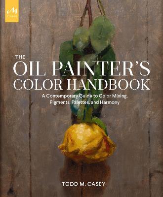 The Oil Painter's Color Handbook: A Contemporary Guide to Color Mixing, Pigments, Palettes, and Harmony - Todd M. Casey