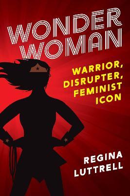 Wonder Woman: Warrior, Disrupter, Feminist Icon - Regina Luttrell