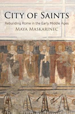 City of Saints: Rebuilding Rome in the Early Middle Ages - Maya Maskarinec