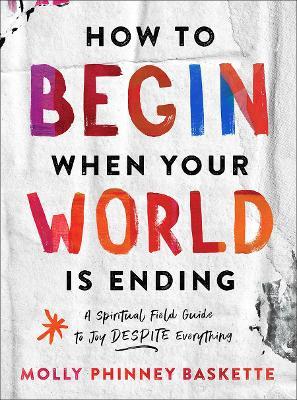 How to Begin When Your World Is Ending: A Spiritual Field Guide to Joy Despite Everything - Molly Phinney Baskette