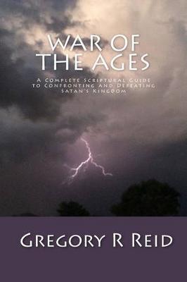 War of the Ages: A Complete Scriptural Guide to Confronting and Defeating Satan's Kingdom - Gregory R. Reid