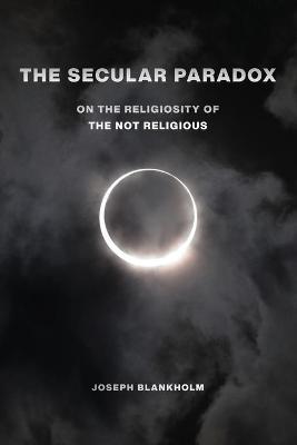 The Secular Paradox: On the Religiosity of the Not Religious - Joseph Blankholm