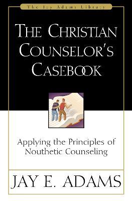 The Christian Counselor's Casebook: Applying the Principles of Nouthetic Counseling - Jay E. Adams