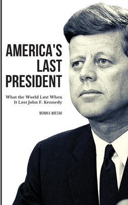 America's Last President: What the World Lost When It Lost John F. Kennedy - Monika Wiesak