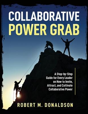 Collaborative Power Grab: A Step-by-Step Guide for Every Leader on How to Invite, Attract, and Cultivate Collaborative Power - Robert M. Donaldson