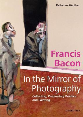 Francis Bacon - In the Mirror of Photography: Collecting, Preparatory Practice and Painting - Katharina G�nther