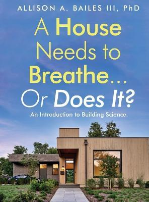 A House Needs to Breathe...Or Does It?: An Introduction to Building Science - Allison A. Bailes