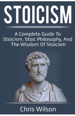 Stoicism: A Complete Guide to Stoicism, Stoic Philosophy, and the Wisdom of Stoicism - Chris Wilson