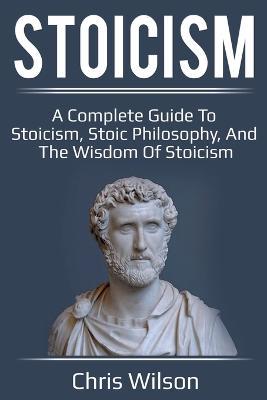 Stoicism: A Complete Guide to Stoicism, Stoic Philosophy, and the Wisdom of Stoicism - Chris Wilson