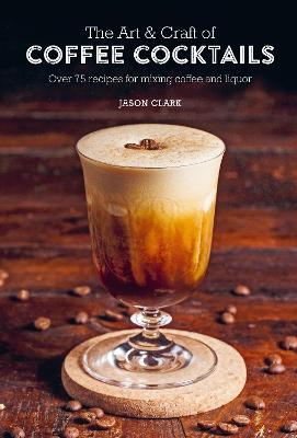 The Art & Craft of Coffee Cocktails: Over 75 Recipes for Mixing Coffee and Liquor - Jason Clark
