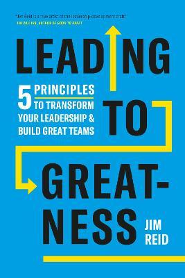 Leading to Greatness: 5 Principles to Transform Your Leadership and Build Great Teams - Jim Reid