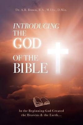 Introducing the God of the Bible: In the Beginning God Created the Heavens & the Earth... - A. B. Brown