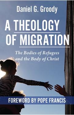 A Theology of Migration: The Bodies of Refugees and the Body of Christ - Daniel G. Groody