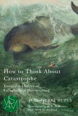 How to Think about Catastrophe: Toward a Theory of Enlightened Doomsaying - Jean-pierre Dupuy