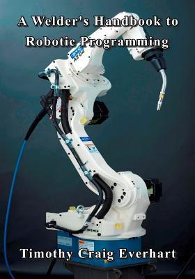 A Welder's Handbook to Robotic Programming - Timothy Craig Everhart