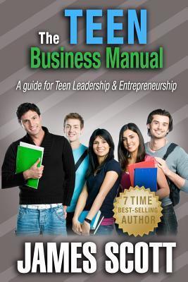 The Teen Business Manual: A guide for Teen Leadership & Entrepreneurship - James Scott
