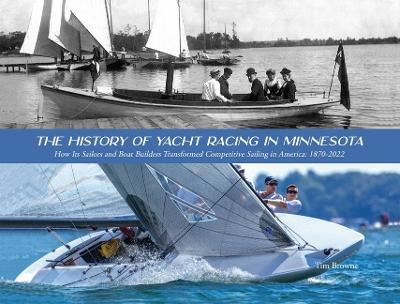 The History of Yacht Racing in Minnesota: How Its Sailors and Boat Builders Transformed Competitive Sailing in America: 1870-2022 - Tim Browne