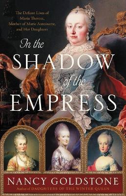 In the Shadow of the Empress: The Defiant Lives of Maria Theresa, Mother of Marie Antoinette, and Her Daughters - Nancy Goldstone