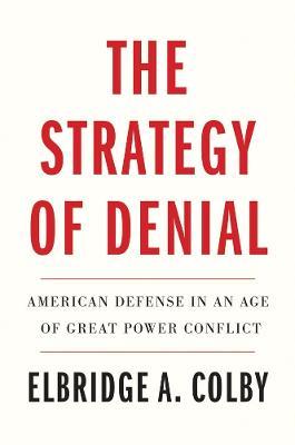 The Strategy of Denial: American Defense in an Age of Great Power Conflict - Elbridge A. Colby