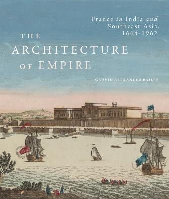 The Architecture of Empire: France in India and Southeast Asia, 1664-1962 - Gauvin Alexander Bailey