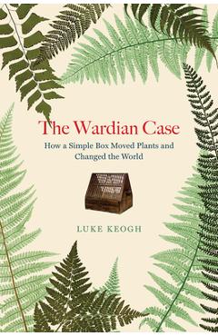 Coperta cărții 'The Wardian Case: How a Simple Box Moved Plants and Changed the World - Luke Keogh'