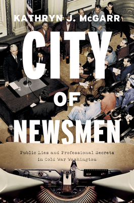 City of Newsmen: Public Lies and Professional Secrets in Cold War Washington - Kathryn J. Mcgarr
