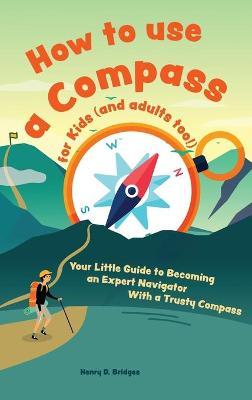 How to use a compass for kids (and adults too!): Your Little Guide to Becoming an Expert Navigator With a Trusty Compass - Henry D. Bridges