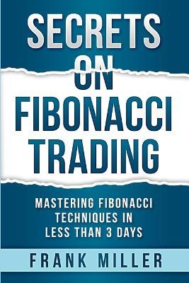 Secrets on Fibonacci Trading: Mastering Fibonacci Techniques In Less Than 3 Days - Frank Miller