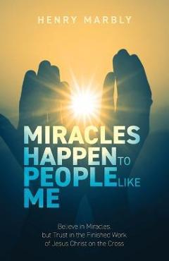 Coperta cărții 'Miracles Happen to People Like Me: Believe in Miracles, but Trust in the Finished Work of Jesus Christ on the Cross -'