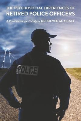 The Psychosocial Experience of Retired Police Officers: A Phenomenological Study by Dr. Steven M. Kelsey - Steven M. Kelsey