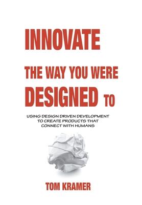 Innovate the Way You Were Designed To: Using Design Driven Development to Create Products That Connect with Humans - Tom Kramer